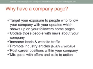 Why have a company page?
Target your exposure to people who follow
your company with your updates which
shows up on your followers home pages
Update those people with news about your
company
Increase leads & website traffic
Promote industry articles (builds credibility)
Post career positions within your company
Mix posts with offers and calls to action
LinkedIn For Business | JoAnne Funch | www.linkedinforbusiness.net | www.marketingdish.com
 