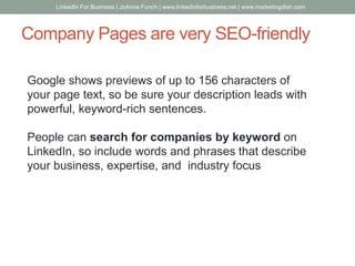 Company Pages are very SEO-friendly
Google shows previews of up to 156 characters of
your page text, so be sure your description leads with
powerful, keyword-rich sentences.
People can search for companies by keyword on
LinkedIn, so include words and phrases that describe
your business, expertise, and industry focus
LinkedIn For Business | JoAnne Funch | www.linkedinforbusiness.net | www.marketingdish.com
 