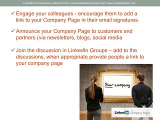  Engage your colleagues - encourage them to add a
link to your Company Page in their email signatures
 Announce your Company Page to customers and
partners (via newsletters, blogs, social media
 Join the discussion in LinkedIn Groups – add to the
discussions, when appropriate provide people a link to
your company page
LinkedIn For Business | JoAnne Funch | www.linkedinforbusiness.net | www.marketingdish.com
 
