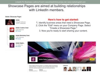 Showcase Pages are aimed at building relationships
with LinkedIn members.
Here’s how to get started:
1. Identify business areas that need a Showcase Page.
2. Click the "Edit" menu on your Company Page. Select
"Create a Showcase Page."
3. Now you're ready to start sharing your content.
LinkedIn For Business | JoAnne Funch | www.linkedinforbusiness.net | www.marketingdish.com
 