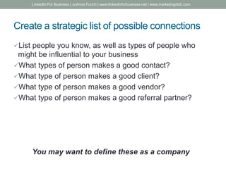 Create a strategic list of possible connections
List people you know, as well as types of people who
might be influential to your business
What types of person makes a good contact?
What type of person makes a good client?
What type of person makes a good vendor?
What type of person makes a good referral partner?
You may want to define these as a company
LinkedIn For Business | JoAnne Funch | www.linkedinforbusiness.net | www.marketingdish.com
 