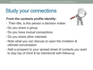 Study your connections
From the contacts profile identify:
 Their title, is this person a decision maker
Do you share a group
Do you have mutual connections
Do you share other interests
Note what you can discuss to open the invitation &
ultimate conversation
Add a prospect to your spread sheet of contacts you want
to stay top of mind & be intentional with follow-up
LinkedIn For Business | JoAnne Funch | www.linkedinforbusiness.net | www.marketingdish.com
 