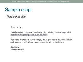 Sample script
• New connection
Dear Laura,
I am looking to increase my network by building relationships with
manufacturing companies such as yours.
If you are interested, I would enjoy having you as a new connection
and someone with whom I can associate with in the future.
Sincerely
JoAnne Funch
LinkedIn For Business | JoAnne Funch | www.linkedinforbusiness.net | www.marketingdish.com
 