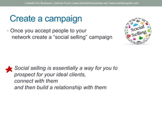 Create a campaign
• Once you accept people to your
network create a “social selling” campaign
Social selling is essentially a way for you to
prospect for your ideal clients,
connect with them
and then build a relationship with them
LinkedIn For Business | JoAnne Funch | www.linkedinforbusiness.net | www.marketingdish.com
 