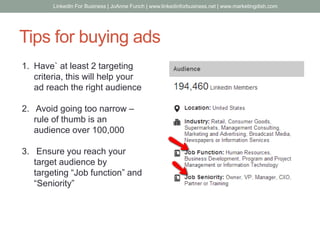Tips for buying ads
1. Have` at least 2 targeting
criteria, this will help your
ad reach the right audience
2. Avoid going too narrow –
rule of thumb is an
audience over 100,000
3. Ensure you reach your
target audience by
targeting “Job function” and
“Seniority”
LinkedIn For Business | JoAnne Funch | www.linkedinforbusiness.net | www.marketingdish.com
 