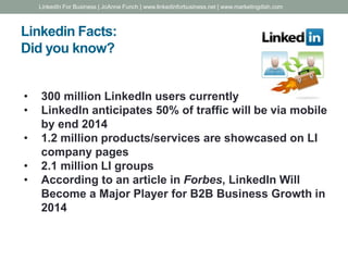 Linkedin Facts:
Did you know?
• 300 million LinkedIn users currently
• LinkedIn anticipates 50% of traffic will be via mobile
by end 2014
• 1.2 million products/services are showcased on LI
company pages
• 2.1 million LI groups
• According to an article in Forbes, LinkedIn Will
Become a Major Player for B2B Business Growth in
2014
LinkedIn For Business | JoAnne Funch | www.linkedinforbusiness.net | www.marketingdish.com
 