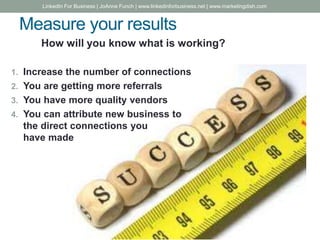 Measure your results
How will you know what is working?
1. Increase the number of connections
2. You are getting more referrals
3. You have more quality vendors
4. You can attribute new business to
the direct connections you
have made
LinkedIn For Business | JoAnne Funch | www.linkedinforbusiness.net | www.marketingdish.com
 