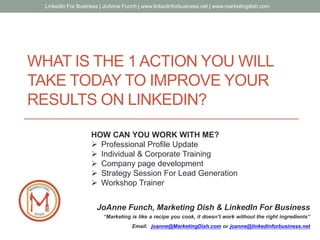 JoAnne Funch, Marketing Dish & LinkedIn For Business
“Marketing is like a recipe you cook, it doesn’t work without the right ingredients”
Email: joanne@MarketingDish.com or joanne@linkedinforbusiness.net
WHAT IS THE 1 ACTION YOU WILL
TAKE TODAY TO IMPROVE YOUR
RESULTS ON LINKEDIN?
LinkedIn For Business | JoAnne Funch | www.linkedinforbusiness.net | www.marketingdish.com
HOW CAN YOU WORK WITH ME?
 Professional Profile Update
 Individual & Corporate Training
 Company page development
 Strategy Session For Lead Generation
 Workshop Trainer
 