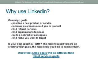 Why use Linkedin?
Campaign goals
- position a new product or service
- increase awareness about you or product
- find referral partners
- find organizations to speak
- build a network of colleagues
- find niche you want to target
Is your goal specific? WHY? The more focused you are on
creating your goals, the more likely you’ll be to achieve them.
Know that sales goals will be different than
client services goals
LinkedIn For Business | JoAnne Funch | www.linkedinforbusiness.net | www.marketingdish.com
 