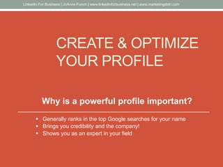 CREATE & OPTIMIZE
YOUR PROFILE
Why is a powerful profile important?
 Generally ranks in the top Google searches for your name
 Brings you credibility and the company!
 Shows you as an expert in your field
LinkedIn For Business | JoAnne Funch | www.linkedinforbusiness.net | www.marketingdish.com
 