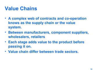 Value Chains
• A complex web of contracts and co-operation
knows as the supply chain or the value
system.
• Between manufacturers, component suppliers,
wholesalers, retailers
• Each stage adds value to the product before
passing it on.
• Value chain differ between trade sectors.

10

 