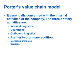 Porter’s value chain model
• It essentially concerned with the internal
activities of the company. The three primary
activities are:
– Inbound Logistics
– Operations
– Outbound Logistics

• Further two primary addition:
•
•

Marketing and sales
Services

 