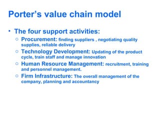 Porter’s value chain model
• The four support activities:
o Procurement: finding suppliers , negotiating quality
supplies, reliable delivery

o Technology Development: Updating of the product
cycle, train staff and manage innovation

o Human Resource Management: recruitment, training
and personnel management.

o Firm Infrastructure: The overall management of the
company, planning and accountancy

 
