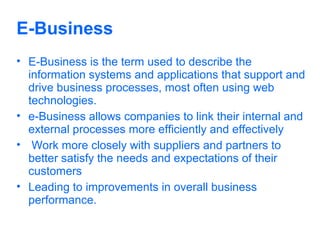 E-Business
• E-Business is the term used to describe the
information systems and applications that support and
drive business processes, most often using web
technologies.
• e-Business allows companies to link their internal and
external processes more efficiently and effectively
• Work more closely with suppliers and partners to
better satisfy the needs and expectations of their
customers
• Leading to improvements in overall business
performance.

 