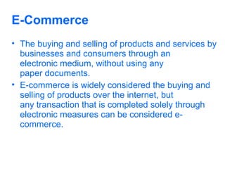E-Commerce
• The buying and selling of products and services by
businesses and consumers through an
electronic medium, without using any
paper documents.
• E-commerce is widely considered the buying and
selling of products over the internet, but
any transaction that is completed solely through
electronic measures can be considered ecommerce.

 