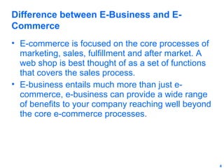 Difference between E-Business and ECommerce
• E-commerce is focused on the core processes of
marketing, sales, fulfillment and after market. A
web shop is best thought of as a set of functions
that covers the sales process.
• E-business entails much more than just ecommerce, e-business can provide a wide range
of benefits to your company reaching well beyond
the core e-commerce processes.

4

 
