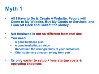 Myth 1
•

All I Have to Do is Create A Website, People will
Come to My Website, Buy My Goods or Services, and
I Can Sit Back and Collect the Money.

•
•

Net business is not so different from real one
You need
–
–
–
–

•

A good business plan
A good marketing strategy
Understand the demographics of your customers
Offer customers a reason to buy from you

Its only easier to setup + less startup costs &
operating expenses

 