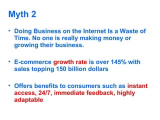 Myth 2
• Doing Business on the Internet Is a Waste of
Time. No one is really making money or
growing their business.
• E-commerce growth rate is over 145% with
sales topping 150 billion dollars
• Offers benefits to consumers such as instant
access, 24/7, immediate feedback, highly
adaptable

 