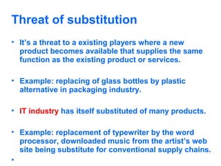 Threat of substitution
• It’s a threat to a existing players where a new
product becomes available that supplies the same
function as the existing product or services.
• Example: replacing of glass bottles by plastic
alternative in packaging industry.
• IT industry has itself substituted of many products.
• Example: replacement of typewriter by the word
processor, downloaded music from the artist’s web
site being substitute for conventional supply chains.
•

 