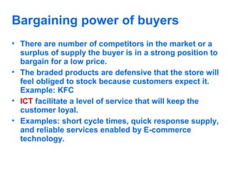 Bargaining power of buyers
• There are number of competitors in the market or a
surplus of supply the buyer is in a strong position to
bargain for a low price.
• The braded products are defensive that the store will
feel obliged to stock because customers expect it.
Example: KFC
• ICT facilitate a level of service that will keep the
customer loyal.
• Examples: short cycle times, quick response supply,
and reliable services enabled by E-commerce
technology.

 