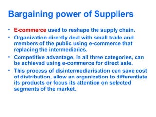 Bargaining power of Suppliers
• E-commerce used to reshape the supply chain.
• Organization directly deal with small trade and
members of the public using e-commerce that
replacing the intermediaries.
• Competitive advantage, in all three categories, can
be achieved using e-commerce for direct sale.
• This process of disintermediarisation can save cost
of distribution, allow an organization to differentiate
its products or focus its attention on selected
segments of the market.

 