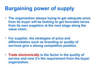 Bargaining power of supply
• The organization always trying to get adequate price
from its buyer will be looking to get favorable terms
from its own suppliers at the nest stage along the
value chain.
• For supplier, the strategies of price and
differentiation such as branding or quality of
services give a strong competitive position.
• Trade electronically is the factor in the quality of
service and now it’s the requirement from the buyer
organization.

 
