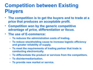 Competition between Existing
Players
• The competition is to get the buyers and to trade at a
price that produces an acceptable profit.
• Competition won by the generic competitive
advantage of price, differentiation or focus.
• The use of E-commerce:
– To reduces the administration costs of trading.
– To reduce stockholding cause to increase logistic efficiency
and greater reliability of supply.
– To meet the requirements of trading partner that trade is
conducting electronically.
– To differentiate the product or services from the competitors.
– To disintermediarisation.
– To provide new market or service.

 