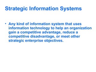 Strategic Information Systems
• Any kind of information system that uses
information technology to help an organization
gain a competitive advantage, reduce a
competitive disadvantage, or meet other
strategic enterprise objectives.

 
