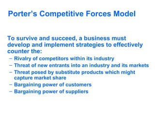 Porter’s Competitive Forces Model
To survive and succeed, a business must
develop and implement strategies to effectively
counter the:
– Rivalry of competitors within its industry
– Threat of new entrants into an industry and its markets
– Threat posed by substitute products which might
capture market share
– Bargaining power of customers
– Bargaining power of suppliers

 