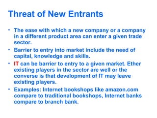 Threat of New Entrants
• The ease with which a new company or a company
in a different product area can enter a given trade
sector.
• Barrier to entry into market include the need of
capital, knowledge and skills.
• IT can be barrier to entry to a given market. Ether
existing players in the sector are well or the
converse is that development of IT may leave
existing players.
• Examples: Internet bookshops like amazon.com
compare to traditional bookshops, Internet banks
compare to branch bank.

 