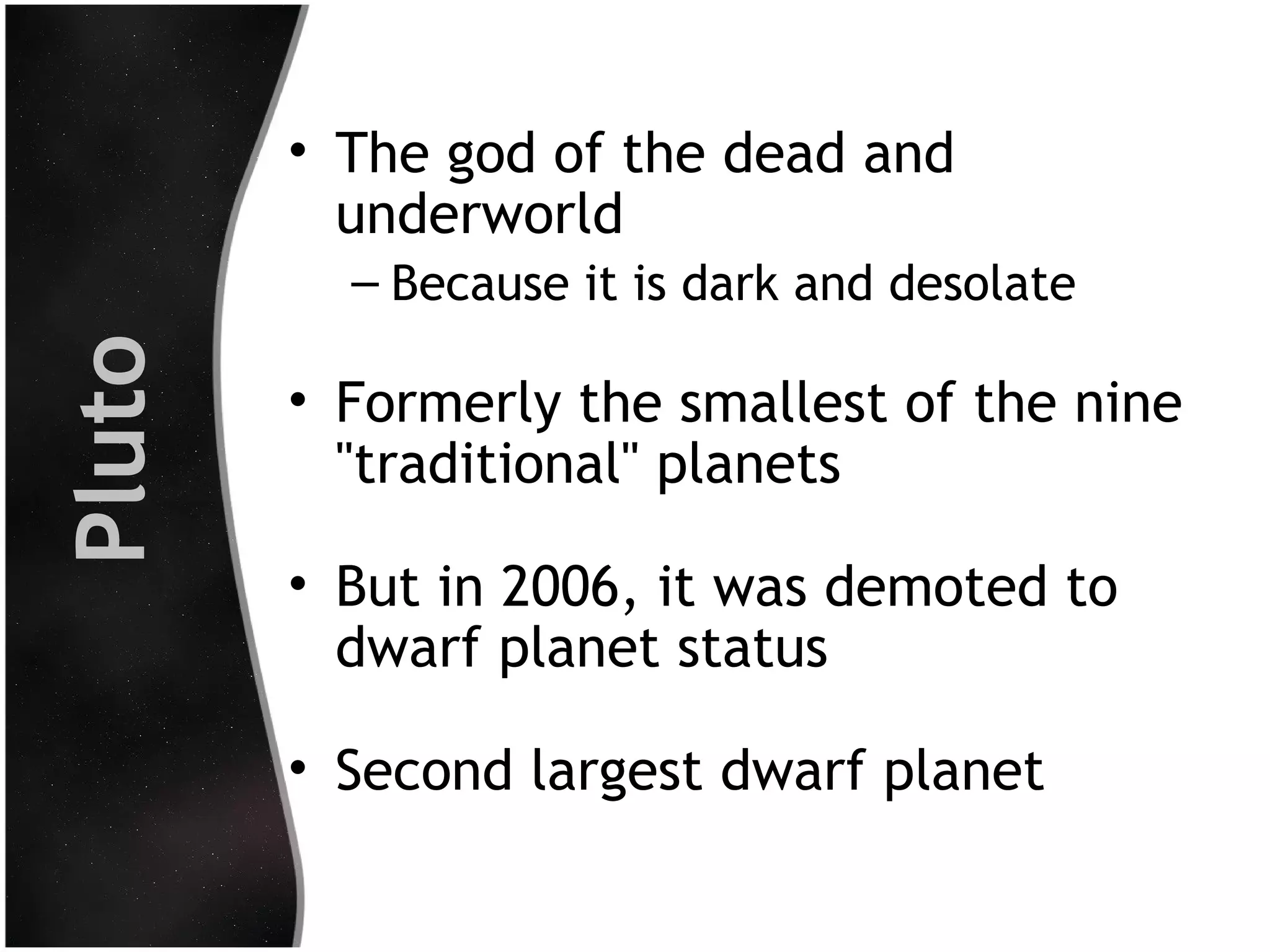 • The god of the dead and
underworld

Pluto

– Because it is dark and desolate

• Formerly the smallest of the nine
"traditional" planets
• But in 2006, it was demoted to
dwarf planet status
• Second largest dwarf planet

 