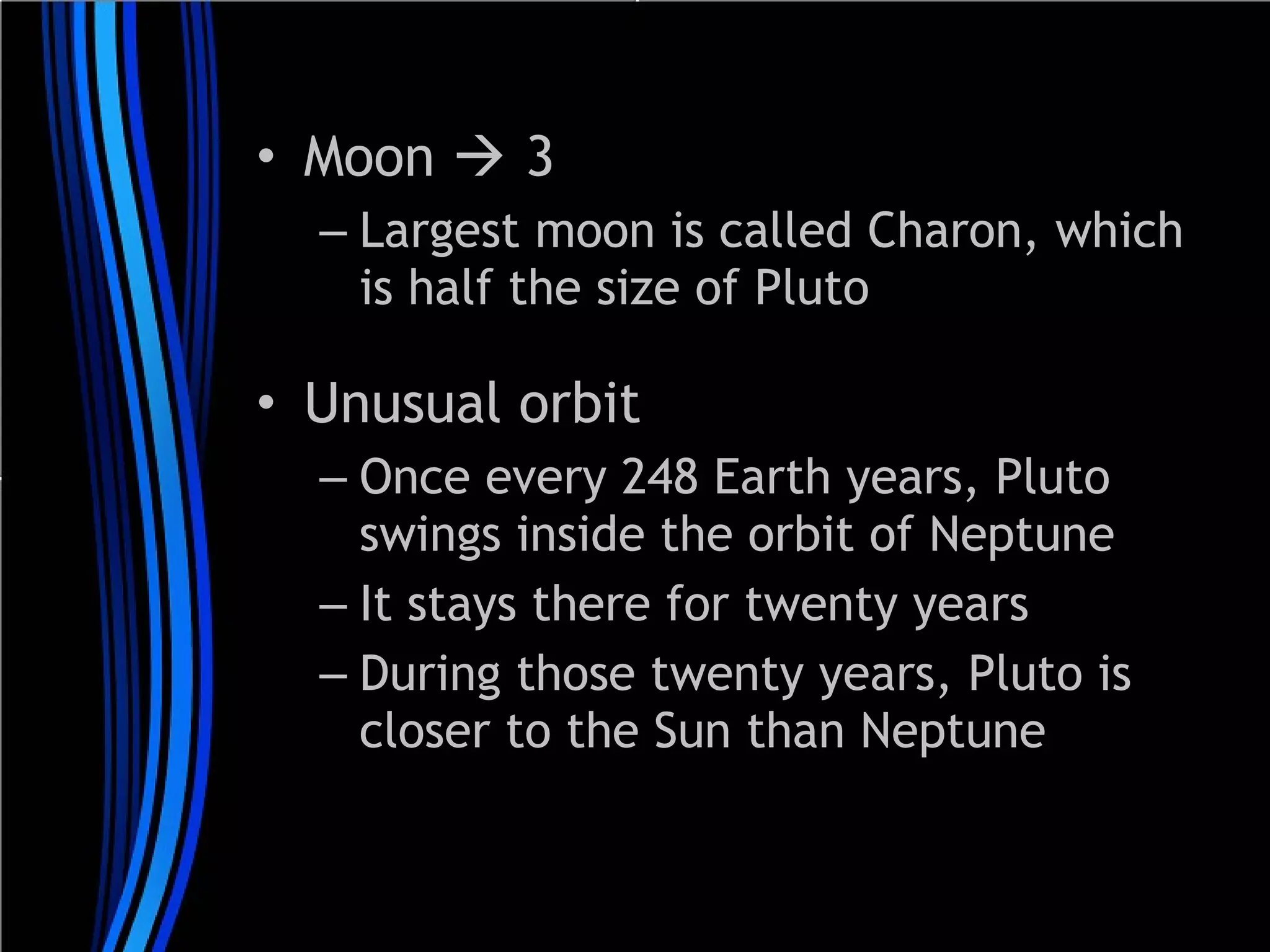 • Moon  3
– Largest moon is called Charon, which
is half the size of Pluto

• Unusual orbit
– Once every 248 Earth years, Pluto
swings inside the orbit of Neptune
– It stays there for twenty years
– During those twenty years, Pluto is
closer to the Sun than Neptune

 