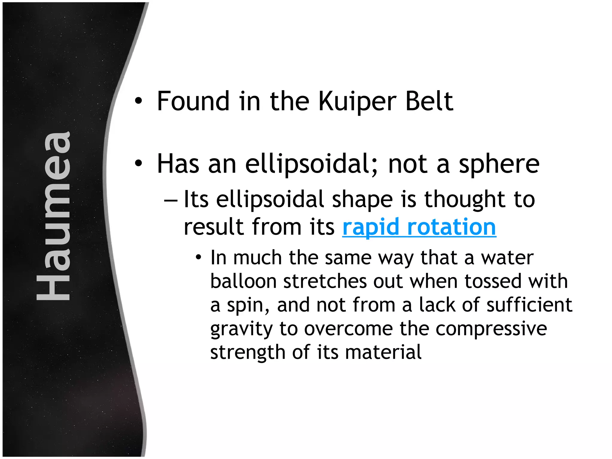 Haumea

• Found in the Kuiper Belt
• Has an ellipsoidal; not a sphere
– Its ellipsoidal shape is thought to
result from its rapid rotation
• In much the same way that a water
balloon stretches out when tossed with
a spin, and not from a lack of sufficient
gravity to overcome the compressive
strength of its material

 