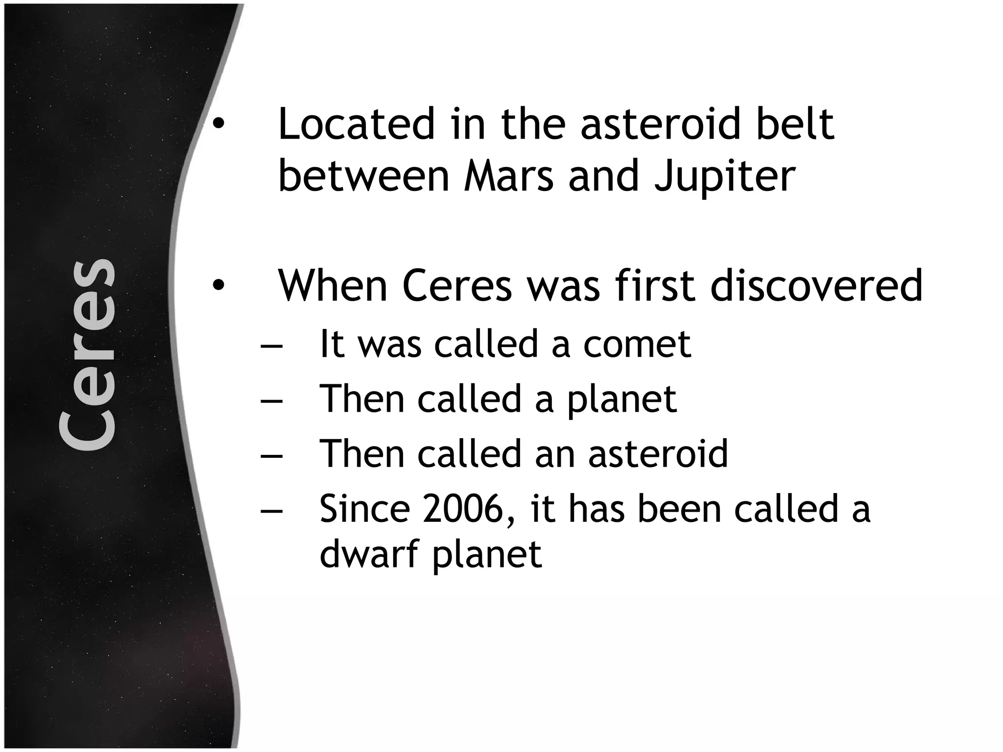 Ceres

•

Located in the asteroid belt
between Mars and Jupiter

•

When Ceres was first discovered
–
–
–
–

It was called a comet
Then called a planet
Then called an asteroid
Since 2006, it has been called a
dwarf planet

 