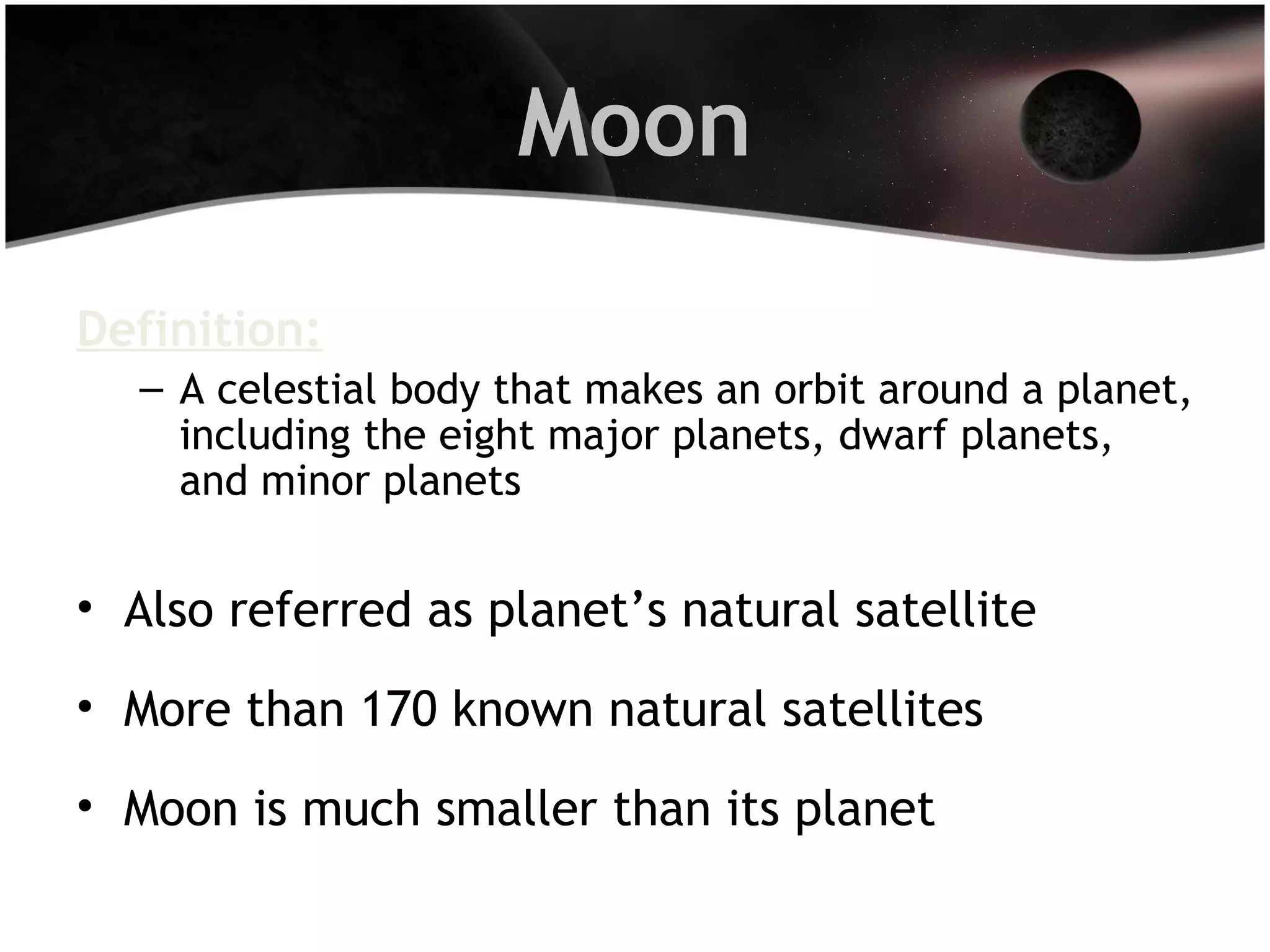Moon
Definition:
– A celestial body that makes an orbit around a planet,
including the eight major planets, dwarf planets,
and minor planets

• Also referred as planet’s natural satellite
• More than 170 known natural satellites
• Moon is much smaller than its planet

 