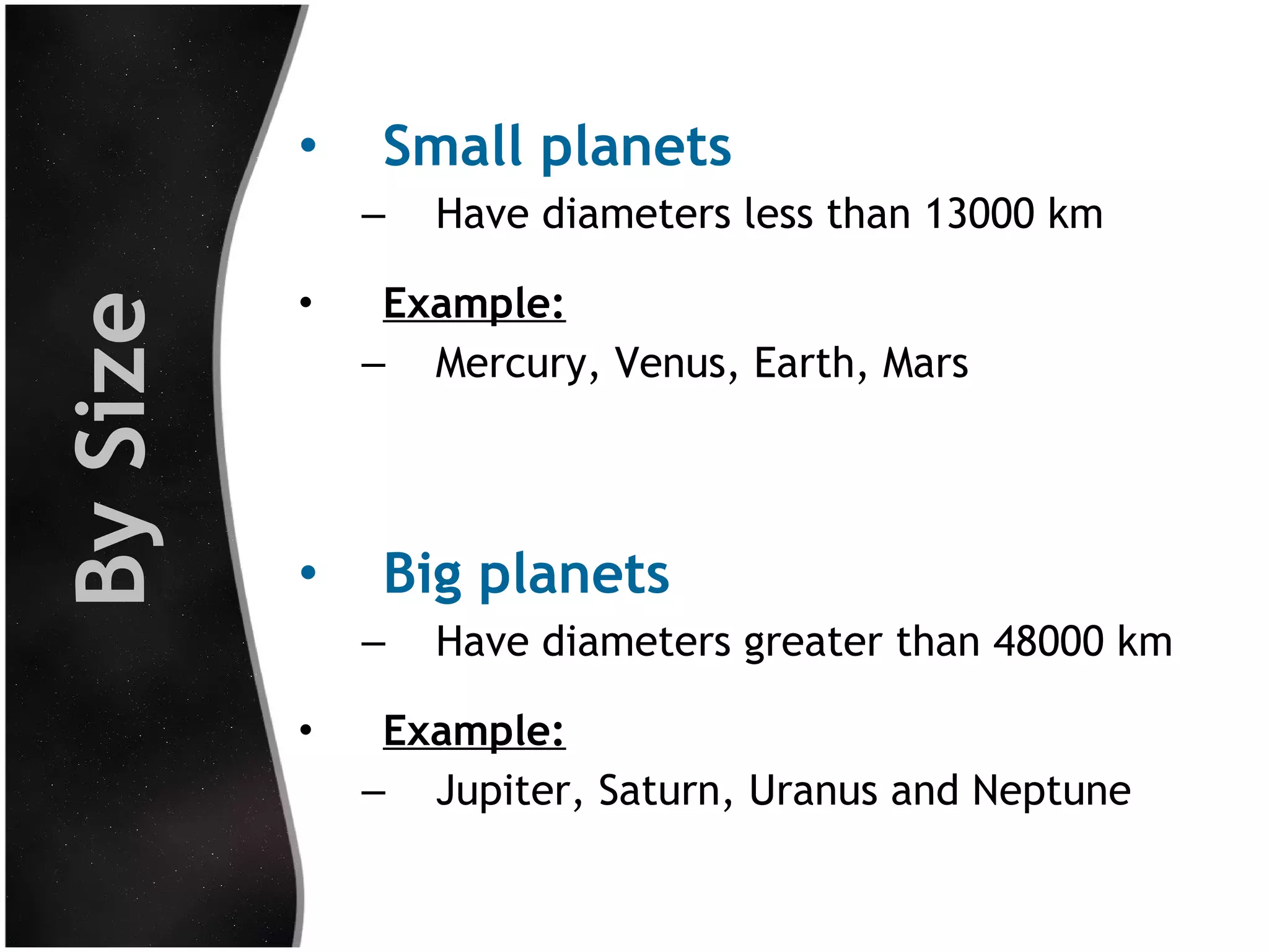 •

Small planets

By Size

–
•

•

Example:
– Mercury, Venus, Earth, Mars

Big planets
–

•

Have diameters less than 13000 km

Have diameters greater than 48000 km

Example:
– Jupiter, Saturn, Uranus and Neptune

 