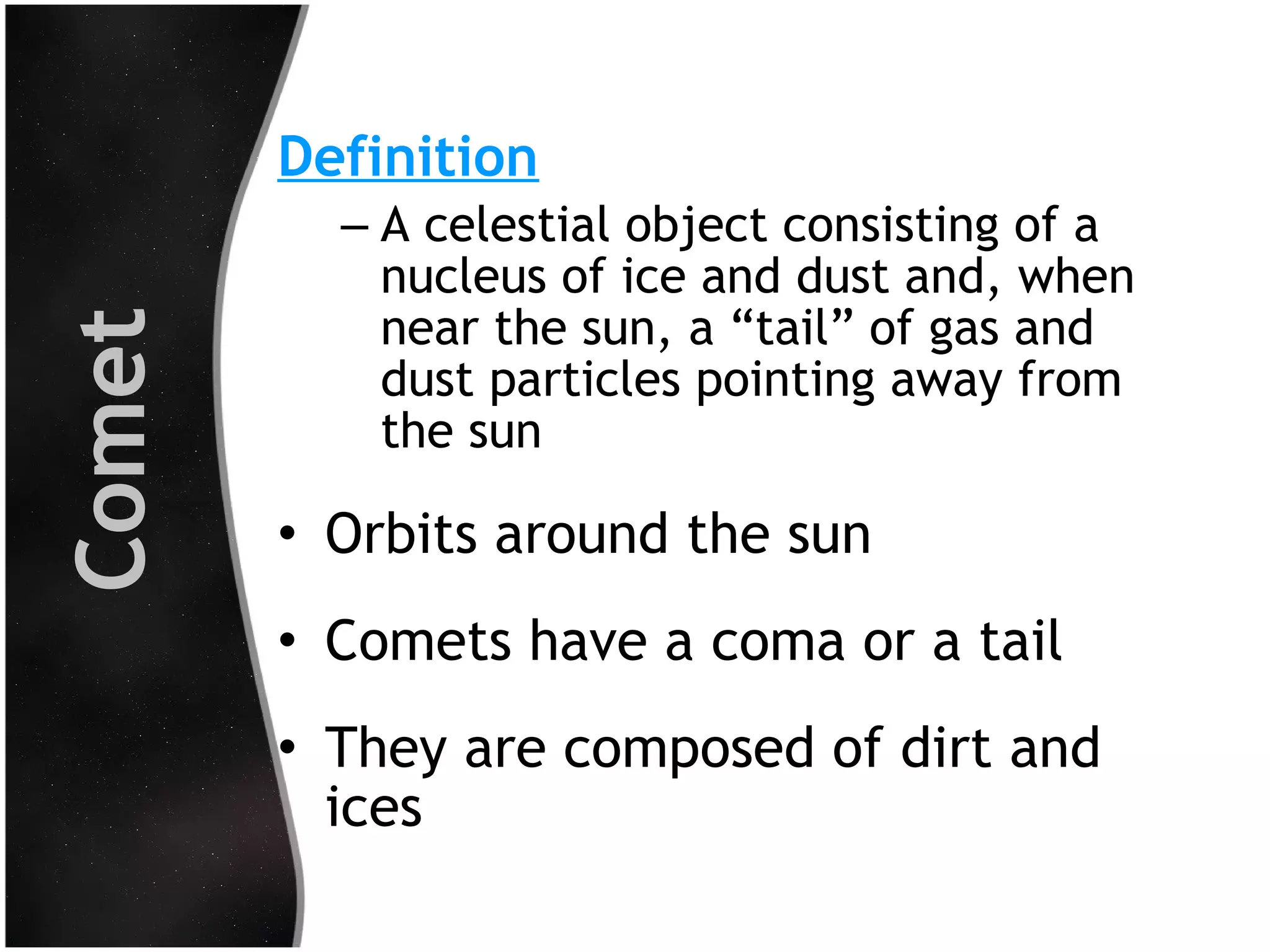 Comet

Definition
– A celestial object consisting of a
nucleus of ice and dust and, when
near the sun, a “tail” of gas and
dust particles pointing away from
the sun

• Orbits around the sun
• Comets have a coma or a tail
• They are composed of dirt and
ices

 