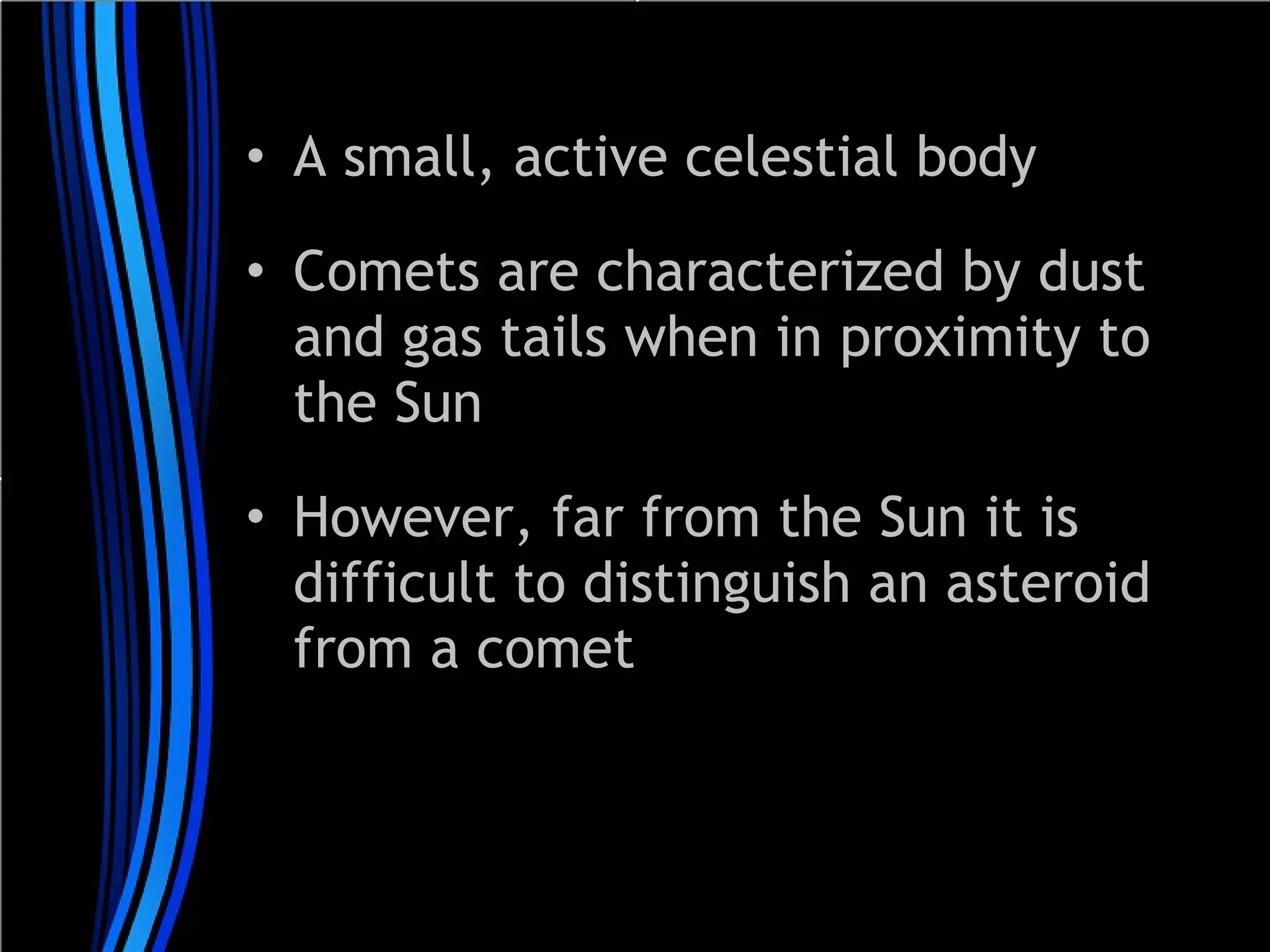 • A small, active celestial body
• Comets are characterized by dust
and gas tails when in proximity to
the Sun
• However, far from the Sun it is
difficult to distinguish an asteroid
from a comet

 