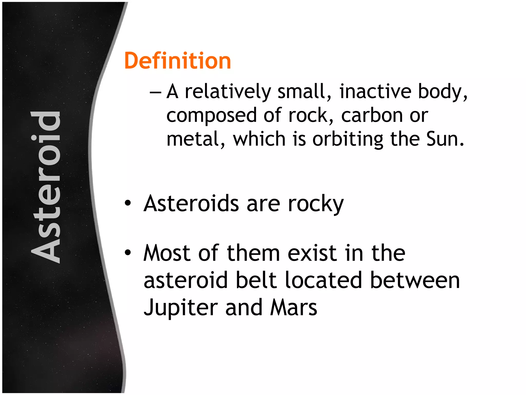 Asteroid

Definition
– A relatively small, inactive body,
composed of rock, carbon or
metal, which is orbiting the Sun.

• Asteroids are rocky
• Most of them exist in the
asteroid belt located between
Jupiter and Mars

 