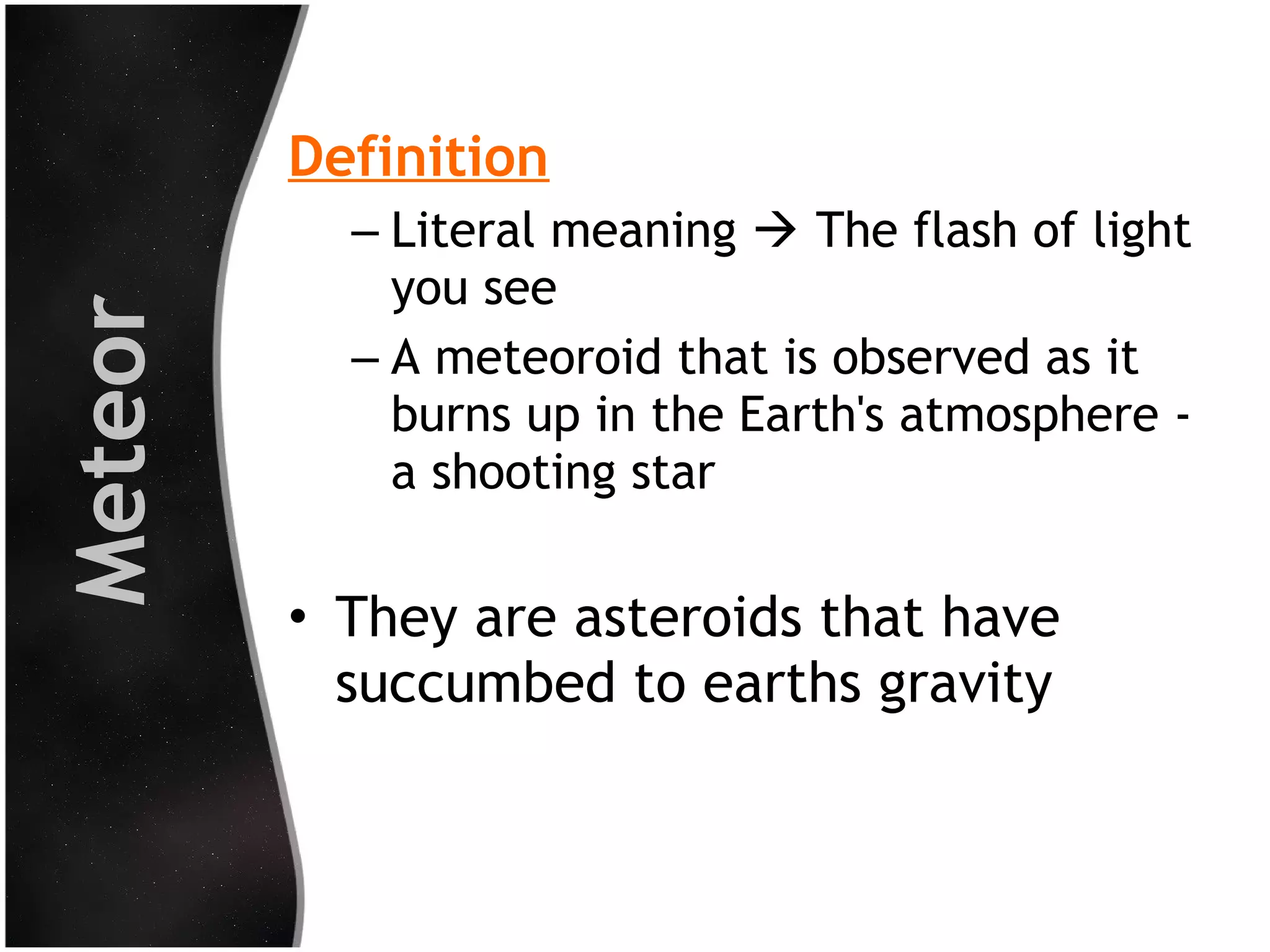 Meteor

Definition
– Literal meaning  The flash of light
you see
– A meteoroid that is observed as it
burns up in the Earth's atmosphere a shooting star

• They are asteroids that have
succumbed to earths gravity

 