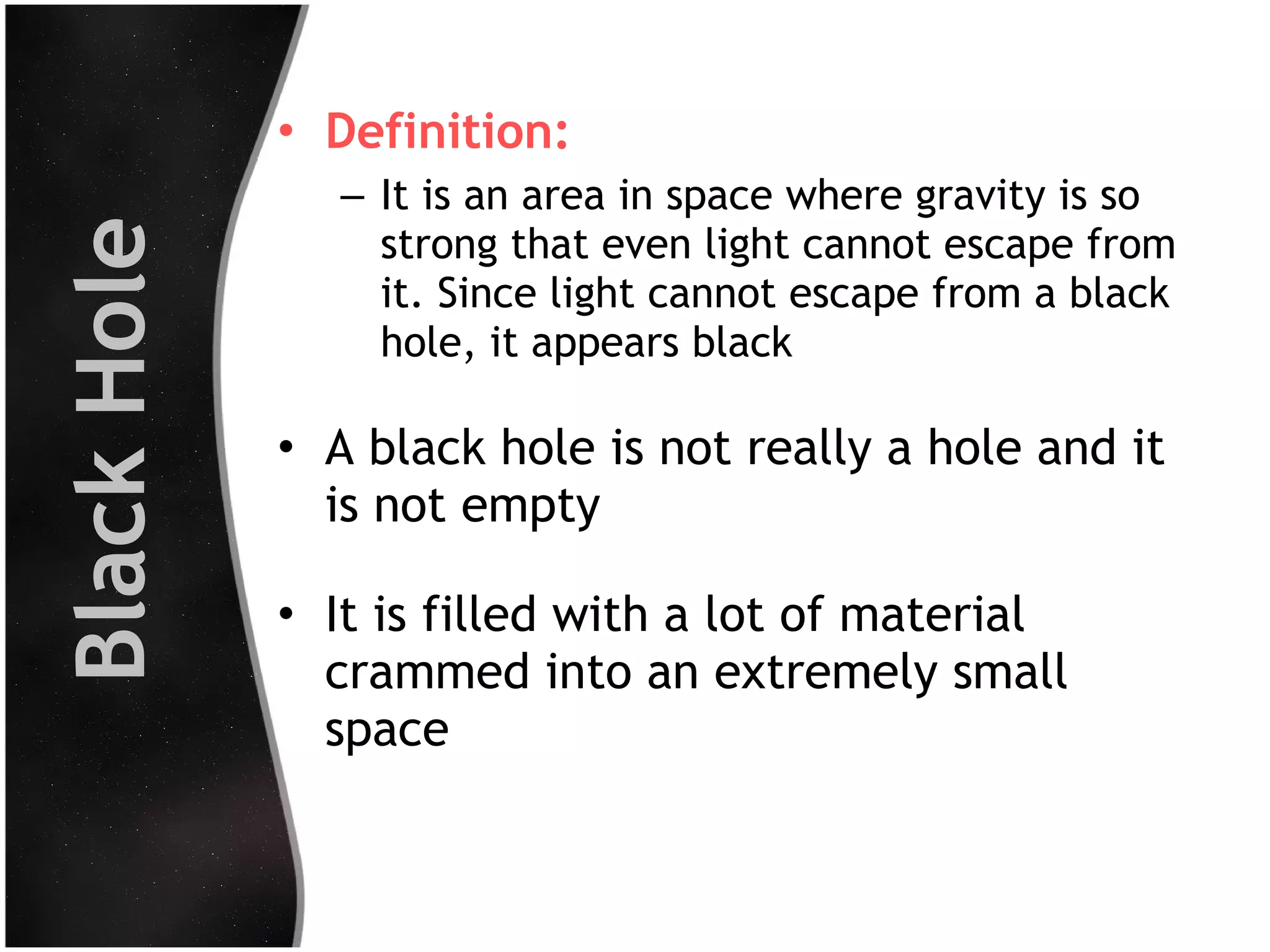 Black Hole

• Definition:
– It is an area in space where gravity is so
strong that even light cannot escape from
it. Since light cannot escape from a black
hole, it appears black

• A black hole is not really a hole and it
is not empty
• It is filled with a lot of material
crammed into an extremely small
space

 