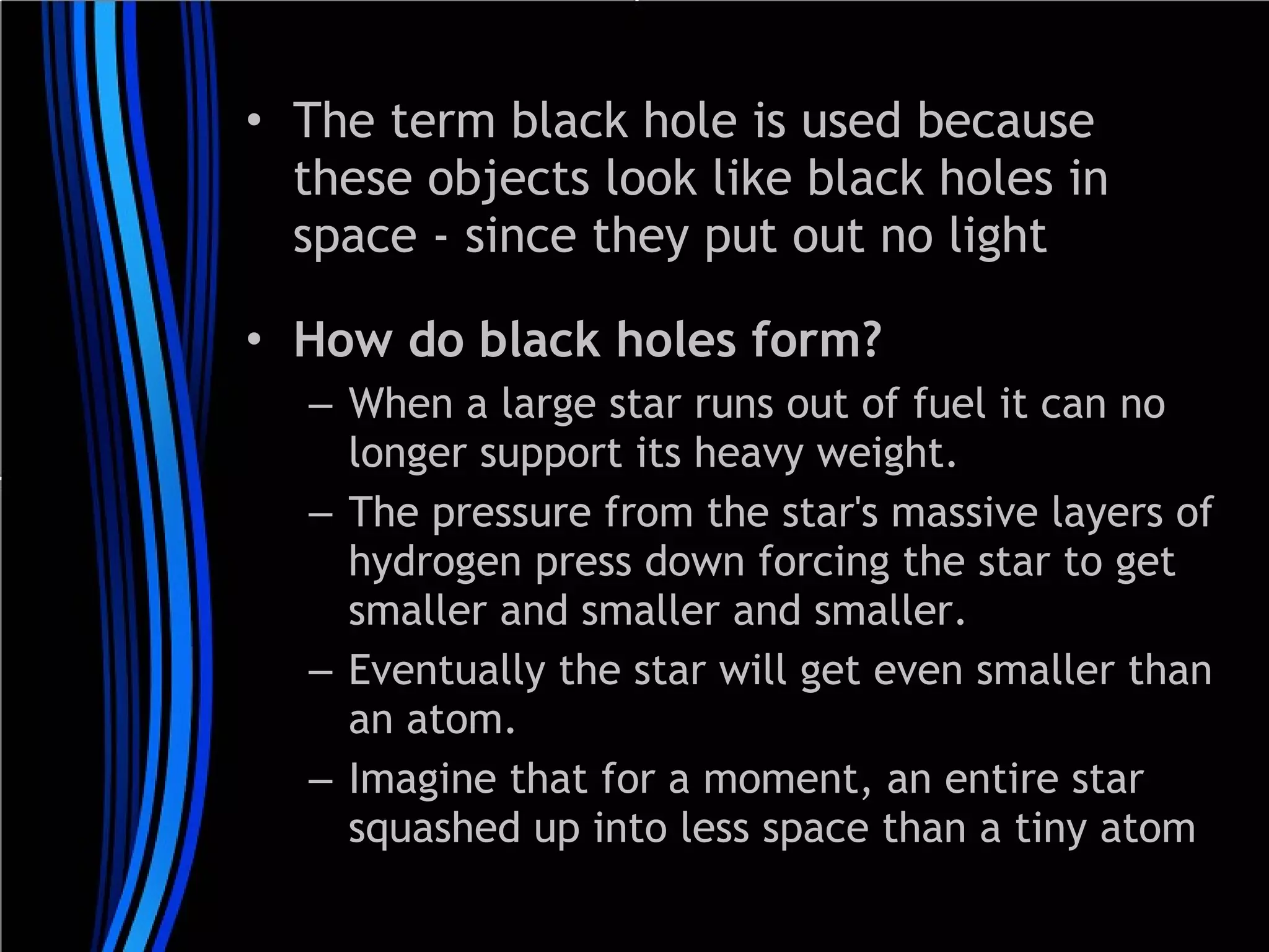 • The term black hole is used because
these objects look like black holes in
space - since they put out no light
• How do black holes form? 
– When a large star runs out of fuel it can no
longer support its heavy weight.
– The pressure from the star's massive layers of
hydrogen press down forcing the star to get
smaller and smaller and smaller. 
– Eventually the star will get even smaller than
an atom.
– Imagine that for a moment, an entire star
squashed up into less space than a tiny atom

 