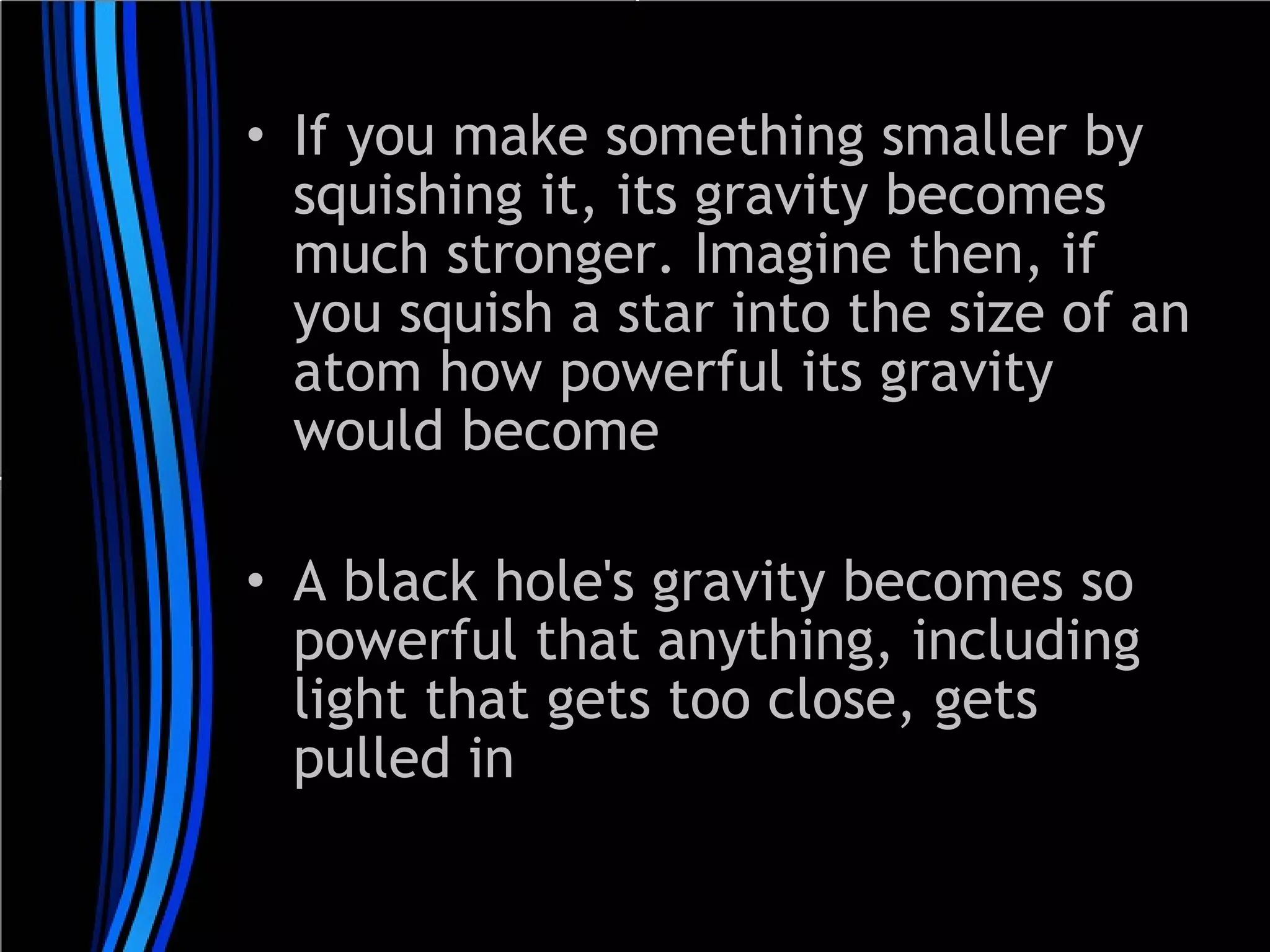 • If you make something smaller by
squishing it, its gravity becomes
much stronger. Imagine then, if
you squish a star into the size of an
atom how powerful its gravity
would become
• A black hole's gravity becomes so
powerful that anything, including
light that gets too close, gets
pulled in

 