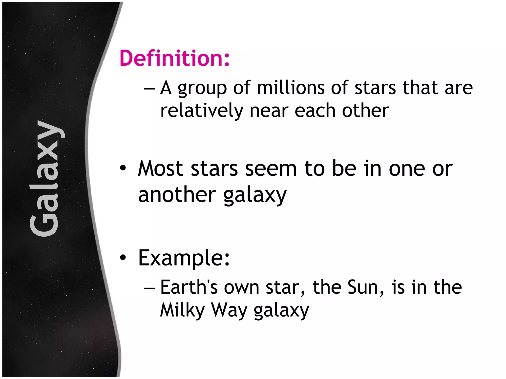 Galaxy

Definition:
– A group of millions of stars that are
relatively near each other

• Most stars seem to be in one or
another galaxy
• Example:
– Earth's own star, the Sun, is in the
Milky Way galaxy

 