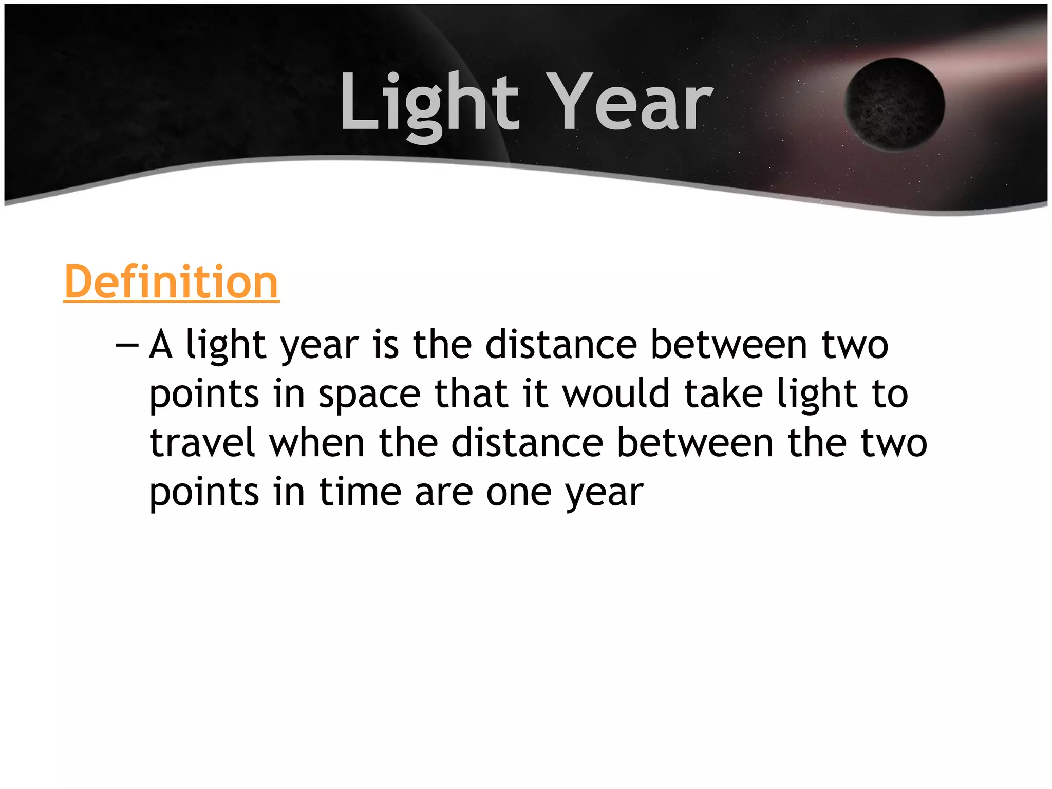 Light Year
Definition
– A light year is the distance between two
points in space that it would take light to
travel when the distance between the two
points in time are one year

 