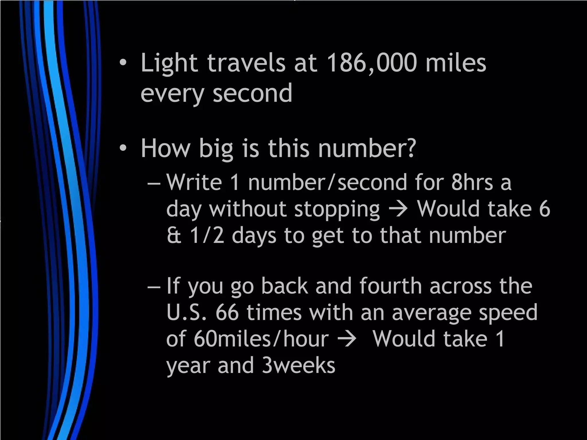 • Light travels at 186,000 miles
every second
• How big is this number?
– Write 1 number/second for 8hrs a
day without stopping  Would take 6
& 1/2 days to get to that number
– If you go back and fourth across the
U.S. 66 times with an average speed
of 60miles/hour  Would take 1
year and 3weeks

 