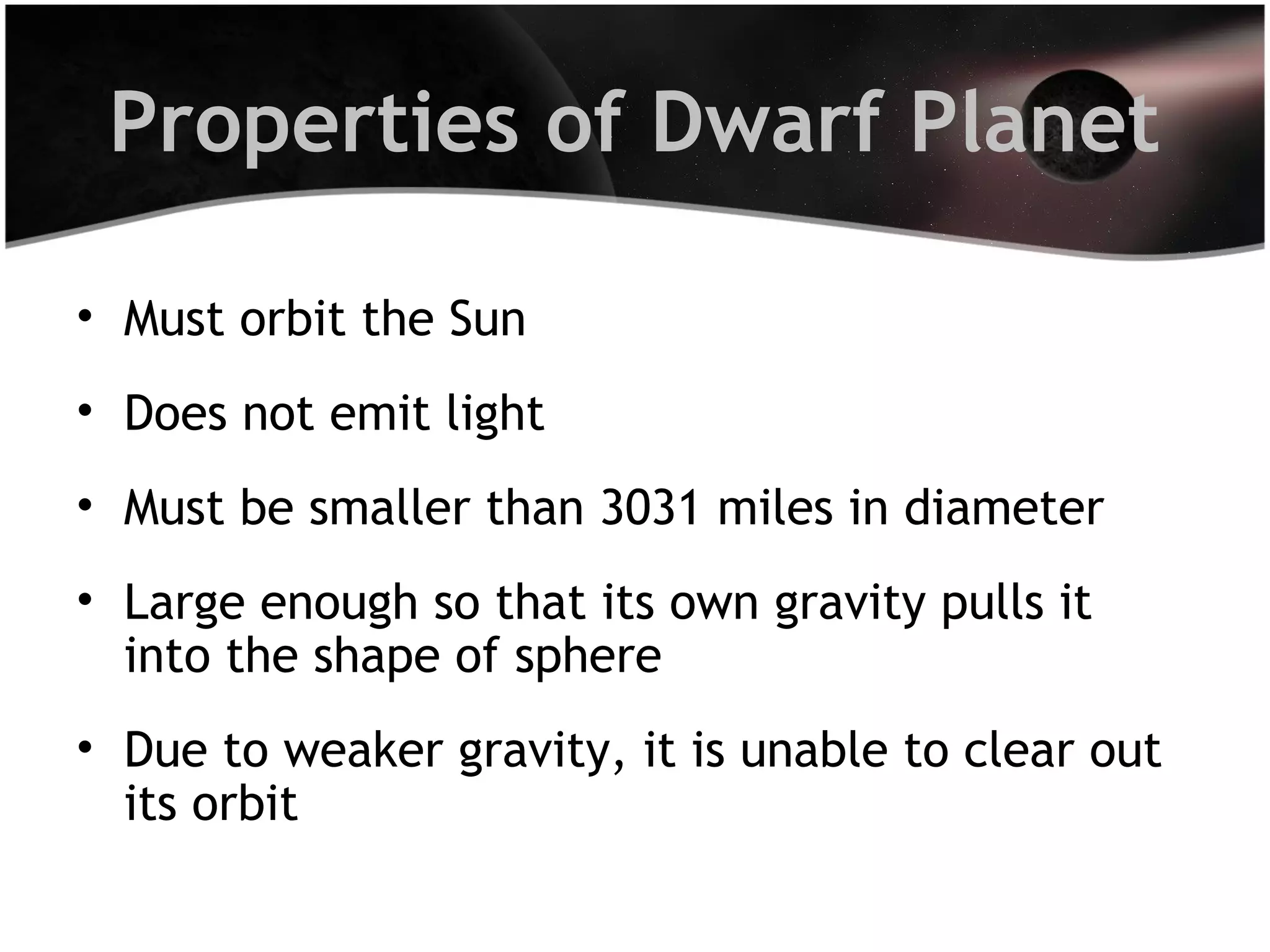 Properties of Dwarf Planet
• Must orbit the Sun
• Does not emit light
• Must be smaller than 3031 miles in diameter
• Large enough so that its own gravity pulls it
into the shape of sphere
• Due to weaker gravity, it is unable to clear out
its orbit

 