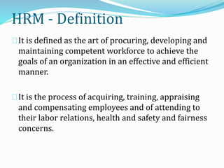 It is defined as the art of procuring, developing and
maintaining competent workforce to achieve the
goals of an organization in an effective and efficient
manner.
It is the process of acquiring, training, appraising
and compensating employees and of attending to
their labor relations, health and safety and fairness
concerns.
HRM - Definition
 