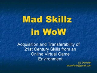 Mad Skillz  in WoW Acquisition and Transferability of 21st Century Skills from an Online Virtual Game Environment Liz Danforth [email_address] 