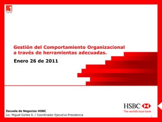 Gestión del Comportamiento Organizacional
     a través de herramientas adecuadas.
     Enero 26 de 2011




Escuela de Negocios HSBC
Lic. Miguel Cortes S. / Coordinador Ejecutivo Presidencia
                                                            1
 